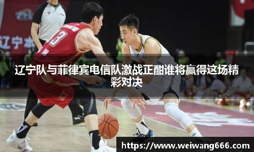 辽宁队与菲律宾电信队激战正酣谁将赢得这场精彩对决